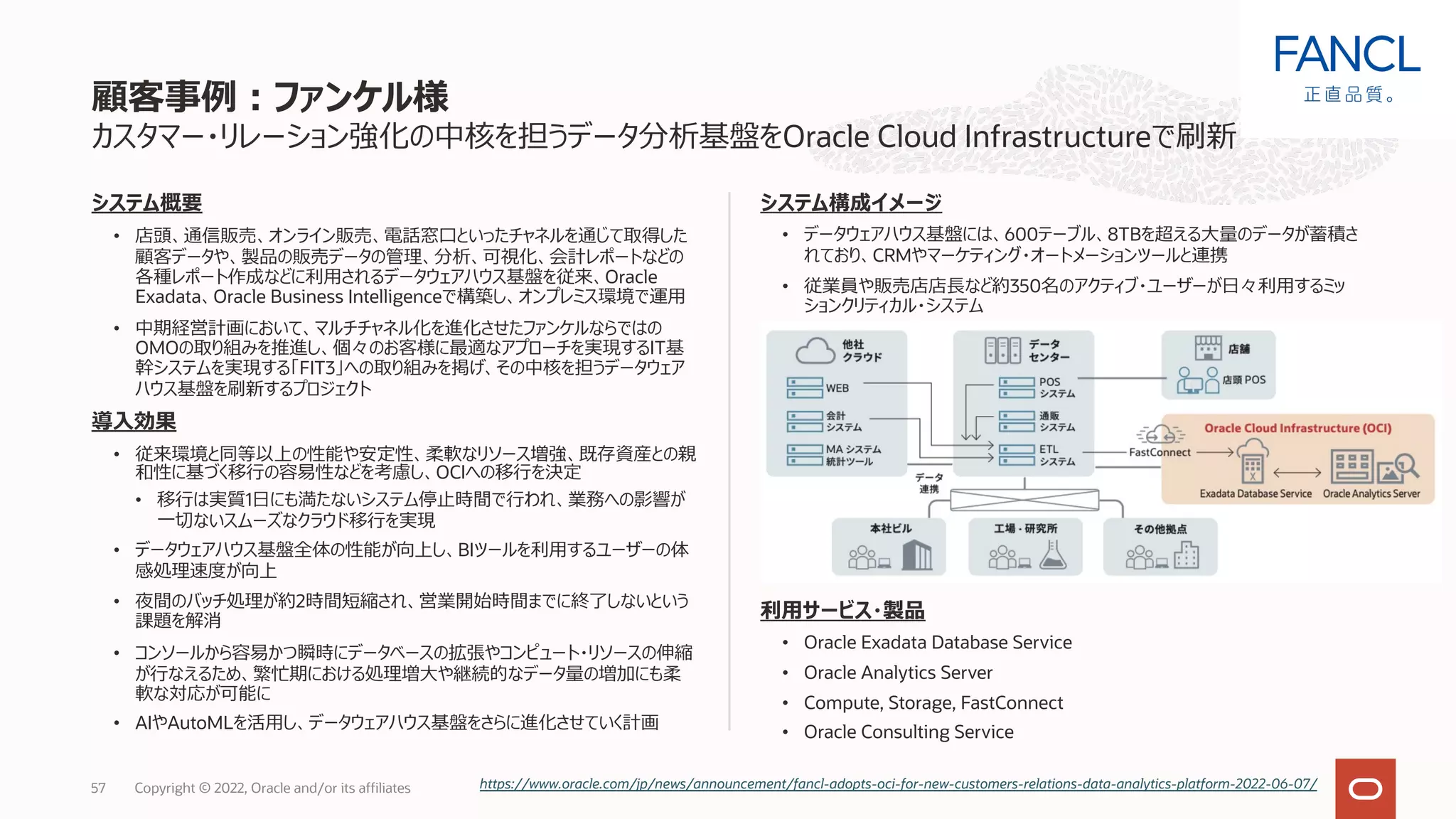システム概要
• 店頭、通信販売、オンライン販売、電話窓⼝といったチャネルを通じて取得した
顧客データや、製品の販売データの管理、分析、可視化、会計レポートなどの
各種レポート作成などに利⽤されるデータウェアハウス基盤を従来、Oracle
Exadata、Oracle Business Intelligenceで構築し、オンプレミス環境で運⽤
• 中期経営計画において、マルチチャネル化を進化させたファンケルならではの
OMOの取り組みを推進し、個々のお客様に最適なアプローチを実現するIT基
幹システムを実現する「FIT3」への取り組みを掲げ、その中核を担うデータウェア
ハウス基盤を刷新するプロジェクト
導⼊効果
• 従来環境と同等以上の性能や安定性、柔軟なリソース増強、既存資産との親
和性に基づく移⾏の容易性などを考慮し、OCIへの移⾏を決定
• 移⾏は実質1⽇にも満たないシステム停⽌時間で⾏われ、業務への影響が
⼀切ないスムーズなクラウド移⾏を実現
• データウェアハウス基盤全体の性能が向上し、BIツールを利⽤するユーザーの体
感処理速度が向上
• 夜間のバッチ処理が約2時間短縮され、営業開始時間までに終了しないという
課題を解消
• コンソールから容易かつ瞬時にデータベースの拡張やコンピュート・リソースの伸縮
が⾏なえるため、繁忙期における処理増⼤や継続的なデータ量の増加にも柔
軟な対応が可能に
• AIやAutoMLを活⽤し、データウェアハウス基盤をさらに進化させていく計画
カスタマー・リレーション強化の中核を担うデータ分析基盤をOracle Cloud Infrastructureで刷新
システム構成イメージ
• データウェアハウス基盤には、600テーブル、8TBを超える⼤量のデータが蓄積さ
れており、CRMやマーケティング・オートメーションツールと連携
• 従業員や販売店店⻑など約350名のアクティブ・ユーザーが⽇々利⽤するミッ
ションクリティカル・システム
利⽤サービス・製品
• Oracle Exadata Database Service
• Oracle Analytics Server
• Compute, Storage, FastConnect
• Oracle Consulting Service
顧客事例︓ファンケル様
Copyright © 2022, Oracle and/or its affiliates
57 https://www.oracle.com/jp/news/announcement/fancl-adopts-oci-for-new-customers-relations-data-analytics-platform-2022-06-07/
 