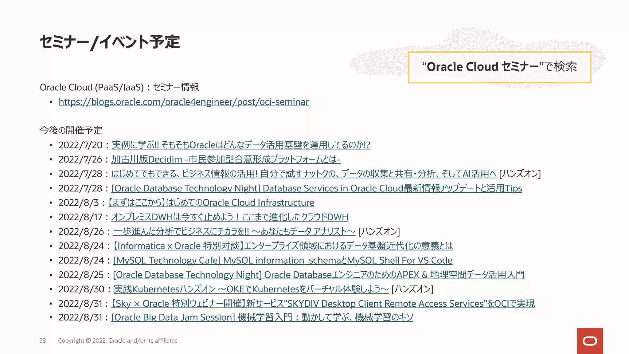 Oracle Cloud (PaaS/IaaS)︓セミナー情報
• https://blogs.oracle.com/oracle4engineer/post/oci-seminar
今後の開催予定
• 2022/7/20︓実例に学ぶ!! そもそもOracleはどんなデータ活⽤基盤を運⽤してるのか!?
• 2022/7/26︓加古川版Decidim -市⺠参加型合意形成プラットフォームとは-
• 2022/7/28︓はじめてでもできる、ビジネス情報の活⽤! ⾃分で試すナットクの、データの収集と共有・分析、そしてAI活⽤へ [ハンズオン]
• 2022/7/28︓[Oracle Database Technology Night] Database Services in Oracle Cloud最新情報アップデートと活⽤Tips
• 2022/8/3︓【まずはここから】はじめてのOracle Cloud Infrastructure
• 2022/8/17︓オンプレミスDWHは今すぐ⽌めよう︕ここまで進化したクラウドDWH
• 2022/8/26︓⼀歩進んだ分析でビジネスにチカラを!! 〜あなたもデータ アナリスト〜 [ハンズオン]
• 2022/8/24︓【Informatica x Oracle 特別対談】エンタープライズ領域におけるデータ基盤近代化の意義とは
• 2022/8/24︓[MySQL Technology Cafe] MySQL information_schemaとMySQL Shell For VS Code
• 2022/8/25︓[Oracle Database Technology Night] Oracle DatabaseエンジニアのためのAPEX & 地理空間データ活⽤⼊⾨
• 2022/8/30︓実践Kubernetesハンズオン 〜OKEでKubernetesをバーチャル体験しよう〜 [ハンズオン]
• 2022/8/31︓【Sky × Oracle 特別ウェビナー開催】新サービス"SKYDIV Desktop Client Remote Access Services"をOCIで実現
• 2022/8/31︓[Oracle Big Data Jam Session] 機械学習⼊⾨︓動かして学ぶ、機械学習のキソ
セミナー/イベント予定
“Oracle Cloud セミナー”で検索
Copyright © 2022, Oracle and/or its affiliates
58
 