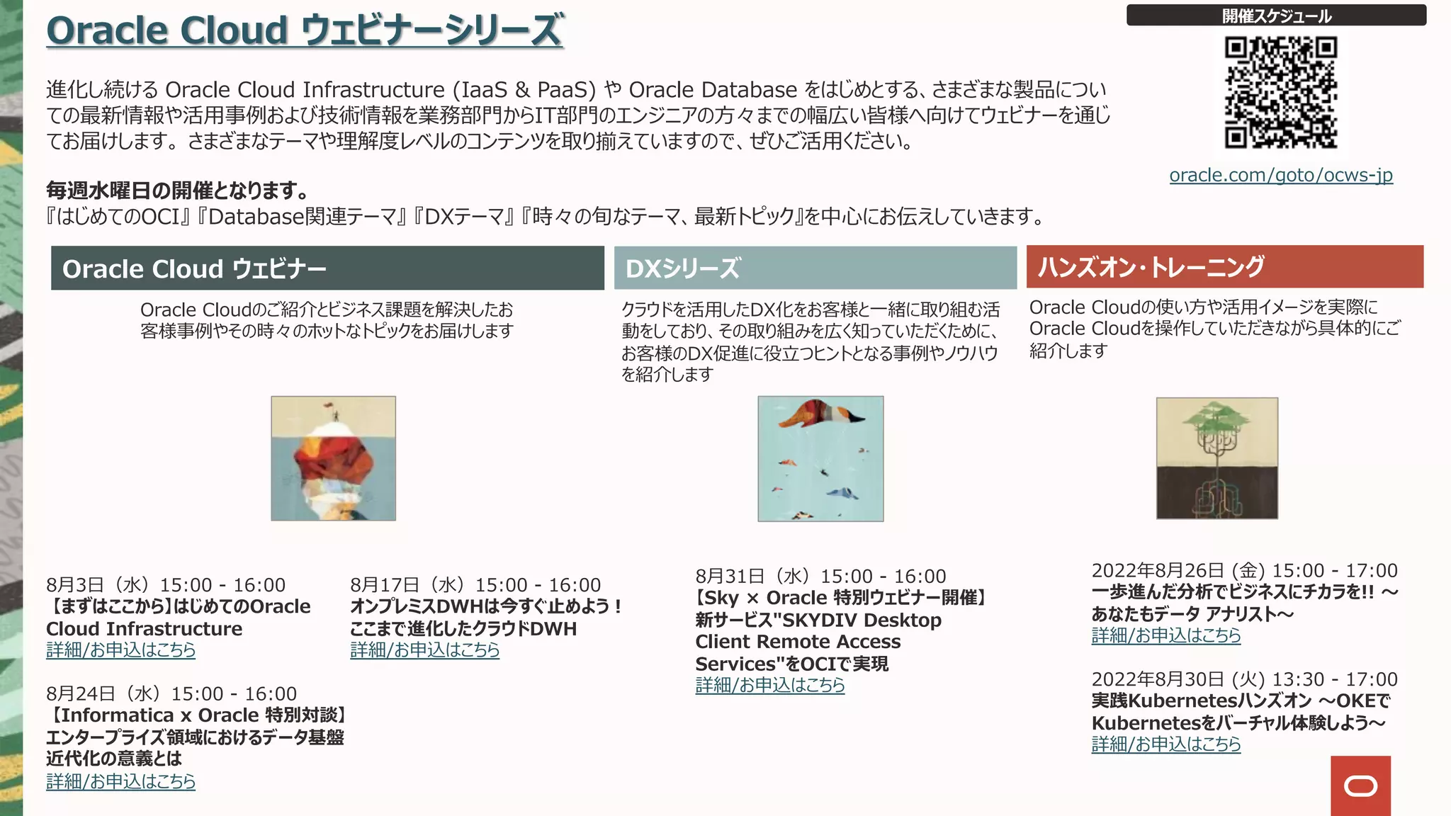 Oracle Cloud ウェビナーシリーズ
進化し続ける Oracle Cloud Infrastructure (IaaS & PaaS) や Oracle Database をはじめとする、さまざまな製品につい
ての最新情報や活⽤事例および技術情報を業務部⾨からIT部⾨のエンジニアの⽅々までの幅広い皆様へ向けてウェビナーを通じ
てお届けします。 さまざまなテーマや理解度レベルのコンテンツを取り揃えていますので、ぜひご活⽤ください。
毎週⽔曜⽇の開催となります。
『はじめてのOCI』 『Database関連テーマ』 『DXテーマ』 『時々の旬なテーマ、最新トピック』を中⼼にお伝えしていきます。
Oracle Cloud ウェビナー ハンズオン・トレーニング
Oracle Cloudのご紹介とビジネス課題を解決したお
客様事例やその時々のホットなトピックをお届けします
クラウドを活⽤したDX化をお客様と⼀緒に取り組む活
動をしており、その取り組みを広く知っていただくために、
お客様のDX促進に役⽴つヒントとなる事例やノウハウ
を紹介します
Oracle Cloudの使い⽅や活⽤イメージを実際に
Oracle Cloudを操作していただきながら具体的にご
紹介します
開催スケジュール
oracle.com/goto/ocws-jp
DXシリーズ
2022年8⽉26⽇ (⾦) 15:00 - 17:00
⼀歩進んだ分析でビジネスにチカラを!! 〜
あなたもデータ アナリスト〜
詳細/お申込はこちら
2022年8⽉30⽇ (⽕) 13:30 - 17:00
実践Kubernetesハンズオン 〜OKEで
Kubernetesをバーチャル体験しよう〜
詳細/お申込はこちら
8⽉3⽇（⽔）15:00 - 16:00
【まずはここから】はじめてのOracle
Cloud Infrastructure
詳細/お申込はこちら
8⽉24⽇（⽔）15:00 - 16:00
【Informatica x Oracle 特別対談】
エンタープライズ領域におけるデータ基盤
近代化の意義とは
詳細/お申込はこちら
8⽉31⽇（⽔）15:00 - 16:00
【Sky × Oracle 特別ウェビナー開催】
新サービス"SKYDIV Desktop
Client Remote Access
Services"をOCIで実現
詳細/お申込はこちら
8⽉17⽇（⽔）15:00 - 16:00
オンプレミスDWHは今すぐ⽌めよう︕
ここまで進化したクラウドDWH
詳細/お申込はこちら
 