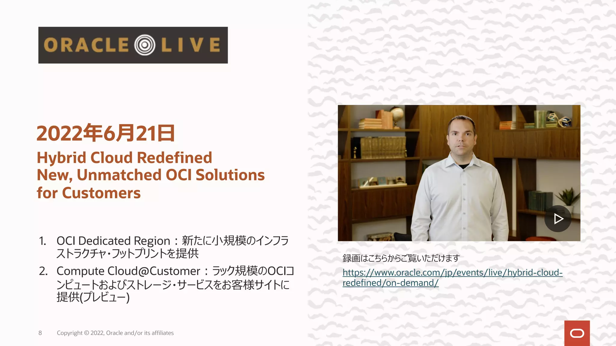 1. OCI Dedicated Region︓新たに⼩規模のインフラ
ストラクチャ・フットプリントを提供
2. Compute Cloud@Customer︓ラック規模のOCIコ
ンピュートおよびストレージ・サービスをお客様サイトに
提供(プレビュー)
2022年6⽉21⽇
Hybrid Cloud Redefined
New, Unmatched OCI Solutions
for Customers
録画はこちらからご覧いただけます
https://www.oracle.com/jp/events/live/hybrid-cloud-
redefined/on-demand/
Copyright © 2022, Oracle and/or its affiliates
8
 
