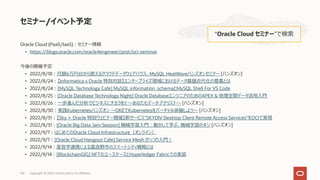 Oracle Cloud (PaaS/IaaS)︓セミナー情報
• https://blogs.oracle.com/oracle4engineer/post/oci-seminar
今後の開催予定
• 2022/8/18︓⽉額6万円台から使えるクラウドデータウェアハウス、MySQL HeatWaveハンズオンセミナー [ハンズオン]
• 2022/8/24︓【Informatica x Oracle 特別対談】エンタープライズ領域におけるデータ基盤近代化の意義とは
• 2022/8/24︓[MySQL Technology Cafe] MySQL information_schemaとMySQL Shell For VS Code
• 2022/8/25︓[Oracle Database Technology Night] Oracle DatabaseエンジニアのためのAPEX & 地理空間データ活⽤⼊⾨
• 2022/8/26︓⼀歩進んだ分析でビジネスにチカラを!! 〜あなたもデータ アナリスト〜 [ハンズオン]
• 2022/8/30︓実践Kubernetesハンズオン 〜OKEでKubernetesをバーチャル体験しよう〜 [ハンズオン]
• 2022/8/31︓【Sky × Oracle 特別ウェビナー開催】新サービス"SKYDIV Desktop Client Remote Access Services"をOCIで実現
• 2022/8/31︓[Oracle Big Data Jam Session] 機械学習⼊⾨︓動かして学ぶ、機械学習のキソ [ハンズオン]
• 2022/9/7︓はじめてのOracle Cloud Infrastructure（オンライン）
• 2022/9/7︓[Oracle Cloud Hangout Cafe] Service Mesh がっつり⼊⾨︕
• 2022/9/14︓産官学連携による富良野市のスマートシティ戦略とは
• 2022/9/14︓[BlockchainGIG] NFTのユースケースとHyperledger Fabricでの実装
セミナー/イベント予定
“Oracle Cloud セミナー”で検索
Copyright © 2022, Oracle and/or its affiliates
102
 