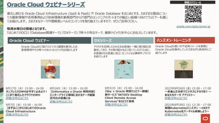 Oracle Cloud ウェビナーシリーズ
進化し続ける Oracle Cloud Infrastructure (IaaS & PaaS) や Oracle Database をはじめとする、さまざまな製品につい
ての最新情報や活⽤事例および技術情報を業務部⾨からIT部⾨のエンジニアの⽅々までの幅広い皆様へ向けてウェビナーを通じ
てお届けします。 さまざまなテーマや理解度レベルのコンテンツを取り揃えていますので、ぜひご活⽤ください。
毎週⽔曜⽇の開催となります。
『はじめてのOCI』 『Database関連テーマ』 『DXテーマ』 『時々の旬なテーマ、最新トピック』を中⼼にお伝えしていきます。
Oracle Cloud ウェビナー ハンズオン・トレーニング
Oracle Cloudのご紹介とビジネス課題を解決したお
客様事例やその時々のホットなトピックをお届けします
クラウドを活⽤したDX化をお客様と⼀緒に取り組む活
動をしており、その取り組みを広く知っていただくために、
お客様のDX促進に役⽴つヒントとなる事例やノウハウ
を紹介します
Oracle Cloudの使い⽅や活⽤イメージを実際に
Oracle Cloudを操作していただきながら具体的にご
紹介します
開催スケジュール
oracle.com/goto/ocws-jp
DXシリーズ
2022年8⽉26⽇ (⾦) 15:00 - 17:00
⼀歩進んだ分析でビジネスにチカラを!! 〜
あなたもデータ アナリスト〜
詳細/お申込はこちら
2022年8⽉30⽇ (⽕) 13:30 - 17:00
実践Kubernetesハンズオン 〜OKEで
Kubernetesをバーチャル体験しよう〜
詳細/お申込はこちら
8⽉24⽇（⽔）15:00 - 16:00
【Informatica x Oracle 特別対談】
エンタープライズ領域におけるデータ基盤
近代化の意義とは
詳細/お申込はこちら
8⽉31⽇（⽔）15:00 - 16:00
【Sky × Oracle 特別ウェビナー開催】
新サービス"SKYDIV Desktop
Client Remote Access
Services"をOCIで実現
詳細/お申込はこちら
8⽉17⽇（⽔）15:00 - 16:00
オンプレミスDWHは今すぐ⽌めよう︕
ここまで進化したクラウドDWH
詳細/お申込はこちら
9⽉7⽇（⽔）15:00 - 16:00
【まずはここから】はじめてのOracle
Cloud Infrastructure
詳細/お申込はこちら
 