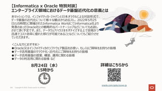 【Informatica x Oracle 特別対談】
エンタープライズ領域におけるデータ基盤近代化の意義とは
oracle.com/goto/ocws-jp
詳細はこちらから
本セッションでは、インフォマティカ・ジャパンと⽇本オラクルによる対談形式で、
データ基盤の近代化について様々な観点からお伝えし、2022年5⽉25
⽇(US時間)に開催されたInformatica WorldにてInformatica社より
発表のあったOracle社との戦略的なパートナーシップなどについてもお話し
させて頂く予定です。また、データウェアハウスをモダナイズする上で容易かつ
迅速でコスト効率に優れた移⾏が可能であることなどについてもご紹介させ
ていただきます。
8⽉24⽇（⽔）
15時から
Copyright © 2022, Oracle and/or its affiliates
104
＜こんな⽅におすすめ＞
●Oracle⼜はインフォマティカのソフトウェア製品をお使い、もしくはご興味をお持ちの皆様
●データ活⽤基盤のクラウド化・近代化にご興味をお持ちの皆様
●データ活⽤基盤の提案、構築、運⽤に関わる皆様
●データの利活⽤に関わる皆様 など
 