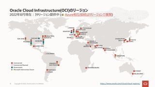 2022年8⽉現在︓39リージョン提供中 ( Azure相互接続は11リージョンで展開)
Oracle Cloud Infrastructure(OCI)のリージョン
Copyright © 2022, Oracle and/or its affiliates
12 https://www.oracle.com/cloud/cloud-regions/
SYDNEY
MELBOURNE
Commercial
Commercial Planned
Government
Microsoft Interconnect Azure SANTIAGO
VINHEDO
SAO PAULO
CHILE 2
COLOMBIA
JOHANNESBURG
CHUNCHEON
SEOUL TOKYO
OSAKA
JEDDAH
JERUSALEM
DUBAI
MUMBAI
HYDERABAD
SAUDI 2
ABU DHABI
ISRAEL 2
SINGAPORE
NEWPORT
AMSTERDAM
FRANKFURT
ZURICH
LONDON STOCKHOLM
MILAN
PARIS
SPAIN MARSEILLE
SAN JOSE
PHOENIX
CHICAGO
ASHBURN
TORONTO
MONTREAL
QUERETARO
 