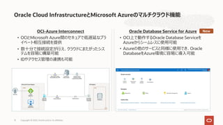 OCI-Azure Interconnect
• OCIとMicrosoft Azure間のセキュアで低遅延なプラ
イベート相互接続を提供
• 数⼗分で接続設定が⾏え、クラウドにまたがったシス
テムを容易に構築可能
• IDやアクセス管理の連携も可能
Oracle Database Service for Azure
• OCI上で動作するOracle Database Serviceを
Azureからシームレスに使⽤可能
• Azureの他のサービスと同様に使⽤でき、Oracle
DatabaseをAzure環境に容易に導⼊可能
Oracle Cloud InfrastructureとMicrosoft Azureのマルチクラウド機能
Copyright © 2022, Oracle and/or its affiliates
13
New
 