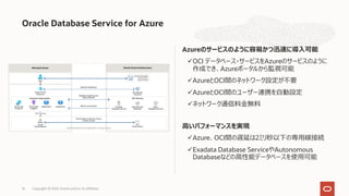 Azureのサービスのように容易かつ迅速に導⼊可能
üOCI データベース・サービスをAzureのサービスのように
作成でき、Azureポータルから監視可能
üAzureとOCI間のネットワーク設定が不要
üAzureとOCI間のユーザー連携を⾃動設定
üネットワーク通信料⾦無料
⾼いパフォーマンスを実現
üAzure、OCI間の遅延は2ミリ秒以下の専⽤線接続
üExadata Database ServiceやAutonomous
Databaseなどの⾼性能データベースを使⽤可能
Oracle Database Service for Azure
Copyright © 2022, Oracle and/or its affiliates
16
 
