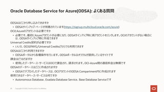 ODSAはどこから申し込みできますか
• ODSAサインアップ・ページが⽤意されています(https://signup.multicloud.oracle.com/azure)
OCIとAzureのアカウントは必要ですか
• 必要です。最初にAzureアカウントが必要になり、ODSAサインアップ時に両アカウントをリンクします。OCIのアカウントがない場合に
は、ODSAサインアップ時に作成できます
Universal Credits契約が必要ですか
• いいえ、OCIはPAYG/Universal Creditsどちらでも利⽤できます
ODSAはどこから利⽤できますか
• ODSAポータルから各種操作を⾏います。ODSAポータルはオラクルが提供しているサイトです
課⾦はどうなりますか
• 使⽤したデータベース・サービスはOCIで課⾦され、請求されます。OCI-Azure間の通信料⾦は無償です
ODSAのデータベースはどこに作成されますか
• ODSAでデプロイしたデータベースは、OCIアカウントのODSA Compartment内に作成されます
使⽤できるデータベース・サービスは何ですか
• Autonomous Database、Exadata Database Service、Base Database Serviceです
Oracle Database Service for Azure(ODSA): よくある質問
Copyright © 2022, Oracle and/or its affiliates
20
 