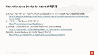 [プレスリリース] オラクルとマイクロソフト、Oracle Database Service for Microsoft Azureの提供開始を発表
• https://www.oracle.com/jp/news/announcement/oracle-database-service-for-microsoft-azure-
2022-07-20/
[サービスサイト] OCIとAzureとのマルチクラウド
• https://www.oracle.com/jp/cloud/azure/
[ブログ記事] Oracle Database Service for Microsoft Azureの技術概要
• https://blogs.oracle.com/oracle4engineer/post/ja-odsa-technical-overview
[マニュアル] Oracle Database Service for Azure ドキュメント
• https://docs.oracle.com/en-us/iaas/Content/multicloud/intro.htm
Oracle Database Service for Azure: 参考資料
Copyright © 2022, Oracle and/or its affiliates
22
 