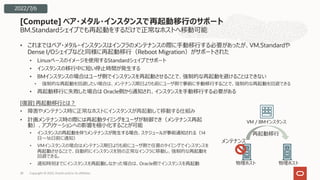 BM.Standardシェイプでも再起動をするだけで正常なホストへ移動可能
• これまではベア・メタル・インスタンスはインフラのメンテナンスの際に⼿動移⾏する必要があったが、VM.Standardや
Dense I/Oシェイプなどと同様に再起動移⾏（Reboot Migration）がサポートされた
• Linuxベースのイメージを使⽤するStandardシェイプでサポート
• インスタンスの移⾏中に短い停⽌時間が発⽣する
• BMインスタンスの場合はユーザ側でインスタンスを再起動させることで、強制的な再起動を避けることはできない
• 強制的な再起動を回避したい場合は、メンテナンス期⽇よりも前にユーザ側で事前に⼿動移⾏することで、強制的な再起動を回避できる
• 再起動移⾏に失敗した場合は Oracle側から通知され、インスタンスを⼿動移⾏する必要がある
[Compute] ベア・メタル・インスタンスで再起動移⾏のサポート
Copyright © 2022, Oracle and/or its affiliates
28
2022/7/6
[復習] 再起動移⾏とは︖
• 障害やメンテナンス時に正常なホストにインスタンスが再起動して移動する仕組み
• 計画メンテナンス時の際には再起動タイミングをユーザが制御でき（メンテナンス再起
動）、アプリケーションへの影響を極⼩化することが可能
• インスタンスの再起動を伴うメンテナンスが発⽣する場合、スケジュールが事前通知される（14
⽇〜16⽇前に通知）
• VMインスタンスの場合はメンテナンス期⽇よりも前にユーザ側で任意のタイミングでインスタンスを
再起動させることで、⾃動的にインスタンスを別の正常なインフラに移動し、強制的な再起動を
回避できる。
• 通知時刻までにインスタンスを再起動しなかった場合は、Oracle側でインスタンスを再起動
メンテナンス
VM / BMインスタンス
再起動移⾏
物理ホスト 物理ホスト
 