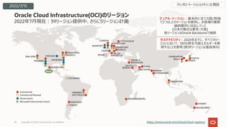 2022年7⽉現在︓39リージョン提供中、さらに5リージョン計画
Oracle Cloud Infrastructure(OCI)のリージョン
Copyright © 2022, Oracle and/or its affiliates
29 https://www.oracle.com/cloud/cloud-regions/
SYDNEY
MELBOURNE
Commercial
Commercial Planned
Government
Microsoft Interconnect Azure SANTIAGO
VINHEDO
SAO PAULO
CHILE 2
COLOMBIA
デュアル・リージョン︓基本的に全ての国/地域
で2つ以上のリージョンを提供し、お客様の業務
継続要件に対応していく
(⽇本の場合は東京-⼤阪)
各リージョンはOracle Backboneで接続
サステナビリティ︓2025年までに、すべてのリー
ジョンにおいて、100%再⽣可能エネルギーを使
⽤することを表明 (欧州リージョンは達成済み)
JOHANNESBURG
CHUNCHEON
SEOUL TOKYO
OSAKA
JEDDAH
JERUSALEM
DUBAI
MUMBAI
HYDERABAD
SAUDI 2
ABU DHABI
ISRAEL 2
SINGAPORE
NEWPORT
AMSTERDAM
FRANKFURT
ZURICH
LONDON STOCKHOLM
MILAN
PARIS
SPAIN MARSEILLE
SAN JOSE
PHOENIX
CHICAGO
ASHBURN
TORONTO
MONTREAL
QUERETARO
ケレタロ・リージョン(メキシコ) 開設
New
2022/7/15
 