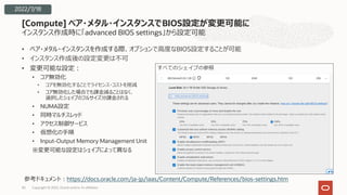 インスタンス作成時に「advanced BIOS settings」から設定可能
• ベア・メタル・インスタンスを作成する際、オプションで⾼度なBIOS設定することが可能
• インスタンス作成後の設定変更は不可
• 変更可能な設定︓
• コア無効化
• コアを無効化することでライセンス・コストを削減
• コア無効化した場合でも課⾦減ることはなく、
選択したシェイプのフルサイズ分課⾦される
• NUMA設定
• 同時マルチスレッド
• アクセス制御サービス
• 仮想化の⼿順
• Input-Output Memory Management Unit
※変更可能な設定はシェイプによって異なる
[Compute] ベア・メタル・インスタンスでBIOS設定が変更可能に
Copyright © 2022, Oracle and/or its affiliates
30
2022/7/18
参考ドキュメント︓https://docs.oracle.com/ja-jp/iaas/Content/Compute/References/bios-settings.htm
 