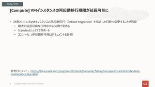 • 計画されているVMインスタンスの再起動移⾏（Reboot Migration）を指定した⽇時へ変更することが可能
• 最⼤の延⻑可能な⽇時はOracle側で定める
• Standardシェイプでサポート
• コンソール、APIの操作⼿順はドキュメントを参照
[Compute] VMインスタンスの再起動移⾏期限が延⻑可能に
Copyright © 2022, Oracle and/or its affiliates
31
2022/7/19
参考ドキュメント︓ https://docs.oracle.com/ja-jp/iaas/Content/Compute/Tasks/movinganinstance.htm#extend-
maintenance-due-date
 