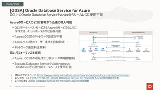 OCI上のOracle Database ServiceをAzureからシームレスに使⽤可能
Azureのサービスのように容易かつ迅速に導⼊可能
üOCI データベース・サービスをAzureのサービスのように
作成でき、Azureポータルから監視可能
üAzureとOCI間のネットワーク設定が不要
üAzureとOCI間のユーザー連携を⾃動設定
üネットワーク通信料⾦無料
⾼いパフォーマンスを実現
üAzure、OCI間の遅延は2ミリ秒以下の専⽤線接続
üExadata Database ServiceやAutonomous
Databaseなどの⾼性能データベースを使⽤可能
[ODSA] Oracle Database Service for Azure
Copyright © 2022, Oracle and/or its affiliates
33
2022/7/20
• 【製品アナウンスページ】 https://www.oracle.com/cloud/azure/oracle-database-for-azure/announcement/
• 【プレスリリース】 オラクルとマイクロソフト、Oracle Database Service for Microsoft Azureの提供開始を発表
• 【ブログ記事】 Oracle Database Service for Microsoft Azureの技術概要
 