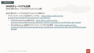 IAMに関するチュートリアルがドキュメントに公開
IAMに関するチュートリアルが2点ドキュメントに公開された
• アイデンティティ・ドメインのIAMのチュートリアル︓ https://docs.oracle.com/ja-
jp/iaas/Content/Identity/tutorials/iam-tutorials.htm
• OCIとMicrosoft Azure間のSSO︓https://docs.oracle.com/ja-
jp/iaas/Content/Identity/tutorials/azure_ad/sso_azure/azure_sso.htm#sso-get-started
• OCI IAMとAzure AD間のアイデンティティ・ライフサイクル管理︓https://docs.oracle.com/ja-
jp/iaas/Content/Identity/tutorials/azure_ad/lifecycle_azure/azure_lifecycle.htm#lifecycle-get-
started
IAMのチュートリアル公開
Copyright © 2022, Oracle and/or its affiliates
35
2022/7/21
 