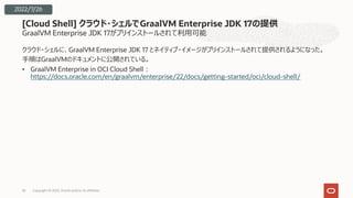 GraalVM Enterprise JDK 17がプリインストールされて利⽤可能
クラウド・シェルに、GraalVM Enterprise JDK 17 とネイティブ・イメージがプリインストールされて提供されるようになった。
⼿順はGraalVMのドキュメントに公開されている。
• GraalVM Enterprise in OCI Cloud Shell︓
https://docs.oracle.com/en/graalvm/enterprise/22/docs/getting-started/oci/cloud-shell/
[Cloud Shell] クラウド・シェルでGraalVM Enterprise JDK 17の提供
Copyright © 2022, Oracle and/or its affiliates
36
2022/7/26
 