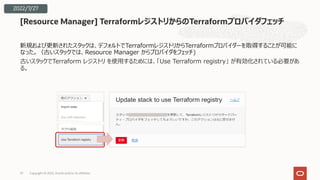 新規および更新されたスタックは、デフォルトでTerraformレジストリからTerraformプロバイダーを取得することが可能に
なった。（古いスタックでは、Resource Manager からプロバイダをフェッチ)
古いスタックでTerraform レジストリ を使⽤するためには、「Use Terraform registry」 が有効化されている必要があ
る。
[Resource Manager] TerraformレジストリからのTerraformプロバイダフェッチ
Copyright © 2022, Oracle and/or its affiliates
37
2022/7/27
 