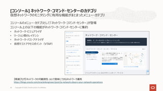 仮想ネットワークのモニタリングに有⽤な機能がまとまったメニュー・カテゴリ
コンソールのメニュー・カテゴリとして「ネットワーク・コマンド・センター」が登場
コンソール上の以下の機能がネットワーク・コマンド・センターに集約
• ネットワーク・ビジュアライザ
• リージョン間のレイテンシ
• ネットワーク・パス・アナライザ
• 仮想テストアクセスポイント（VTAP）
[コンソール] ネットワーク・コマンド・センターのカテゴリ
Copyright © 2022, Oracle and/or its affiliates
42
【関連ブログ】ネットワークの可観測性: OCIで簡単にできるネットワーク運⽤
https://blogs.oracle.com/oracle4engineer/post/ja-network-observ-your-network-operations
 