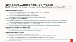 OCVS上で Horizon, Site Recovery Manager, vRealize Cloud Management, Tanzu のサポート
VMware Horizon 仮想デスクトップ
• チュートリアル︓Oracle Cloud VMwareソリューションにVMware Horizonをインストールおよび構成
• https://docs.oracle.com/ja/learn/horizon_on_ocvs/index.html
• ブログ︓Oracle Cloud VMware SolutionのVMware Horizon検証設計
• https://blogs.oracle.com/oracle4engineer/post/ja-vmware-horizon-validated-design
Site Recovery Managerによる災害対策
• ブログ︓VMware Disaster Recovery with Site Recovery Manager is now available for Oracle Cloud VMware Solution (OCVS)
• https://core.vmware.com/blog/vmware-disaster-recovery-site-recovery-manager-now-available-oracle-cloud-vmware-solution-ocvs
• ソリューション・プレイブック︓障害に対するクラウドでのVMware SDDCの保護
• https://docs.oracle.com/ja/solutions/implement-dr-for-ocvs/learn-implementing-vmware-site-recovery-manager.html
vRealize Cloud Managementによる統合運⽤
• ブログ︓Manage your Oracle Cloud VMware Solution with VMware vRealize Cloud Management
• https://blogs.vmware.com/management/2022/02/ocvs-with-vrealize.html
VMware Tanzu standard edition
• ブログ︓VMware Tanzu support for Oracle Cloud VMware Solution
• https://blogs.oracle.com/cloud-infrastructure/post/vmware-tanzu-support-for-oracle-cloud-vmware-solution
• ブログ︓Create and manage Kubernetes clusters on Oracle Cloud Infrastructure with Cluster API
• https://blogs.oracle.com/cloud-infrastructure/post/create-and-manage-kubernetes-clusters-on-oracle-cloud-infrastructure-with-cluster-api
[OCVS] 各種VMware製品の動作確認、デプロイ⽅法の公開
Copyright © 2022, Oracle and/or its affiliates
43
 