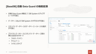 • ⾃動 Data Guard 構成にて DB System のアップグ
レードが可能に
• データベースおよび DB System のタグ付けが可能に
• スタンバイ・データベースのデータベース・イメージの選択
が可能に
• プライマリ・データベースとスタンバイ・データベース間の
異なる設定をサポート
• フォルト・ドメイン
• タイムゾーン
• ライセンスタイプ
[BaseDB] ⾃動 Data Guard の機能拡張
Copyright © 2022, Oracle and/or its affiliates
47
 