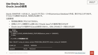 Use Oracle Java
Oracle Javaの使⽤
Oracle JVMがサポートされました。JavaストアドプロシージャをAutnomous Databaseで作成、実⾏することができます。
デフォルトでは無効であるため、有効化が必要です。
注意事項
• 有効後は無効にすることはできません
• 定期メンテナンス期間中に必要に応じてOracle Javaパッチ適⽤が実⾏されます
• Oracle Javaパッチ適⽤中はJavaは使⽤できません。ORA-29548エラーが表⽰されます
2022/7
Documentation:Use Oracle Java
-- 有効化
SQL> BEGIN
2 DBMS_CLOUD_ADMIN.ENABLE_FEATURE(feature_name => 'JAVAVM');
3 END;
/
--インスタンス再起動後 確認
SQL> SELECT comp_id, status, version FROM DBA_REGISTRY where comp_id='JAVAVM';
COMP_ID STATUS VERSION
------------------------------ ---------- ------------------------------
JAVAVM VALID 19.0.0.0.0
Copyright © 2022, Oracle and/or its affiliates
49
 