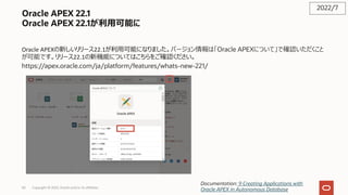 Oracle APEX 22.1
Oracle APEX 22.1が利⽤可能に
Oracle APEXの新しいリリース22.1が利⽤可能になりました。バージョン情報は「Oracle APEXについて」で確認いただくこと
が可能です。リリース22.1の新機能についてはこちらをご確認ください。
https://apex.oracle.com/ja/platform/features/whats-new-221/
2022/7
Documentation: 9 Creating Applications with
Oracle APEX in Autonomous Database
Copyright © 2022, Oracle and/or its affiliates
50
 