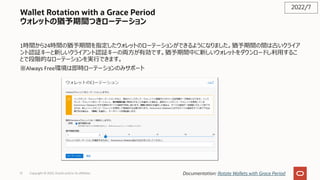 Wallet Rotation with a Grace Period
ウォレットの猶予期間つきローテーション
1時間から24時間の猶予期間を指定したウォレットのローテーションができるようになりました。猶予期間の間は古いクライア
ント認証キーと新しいクライアント認証キーの両⽅が有効です。猶予期間中に新しいウォレットをダウンロードし利⽤するこ
とで段階的なローテーションを実⾏できます。
※Always Free環境は即時ローテーションのみサポート
2022/7
Documentation: Rotate Wallets with Grace Period
Copyright © 2022, Oracle and/or its affiliates
51
 