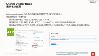 Change Display Name
表⽰名の変更
Autonomous Databaseインスタンスの表⽰名の変更ができるようになりました。
命名規則は以下の通りです
• 表⽰名の最⼩⻑は 1 ⽂字で、最⼤⻑は 255 ⽂字です。
• 表⽰名には、⽂字、数字、アンダースコア「_」、およびハイフン「-」のみを含める必要があります。
• 表⽰名は⽂字またはアンダースコア「_」で始める必要があり、2 つの連続するハイフン「-」を含めることはできません。
2022/7
Documentation: Update the Display Name for an
Autonomous Database Instance
Copyright © 2022, Oracle and/or its affiliates
52
 