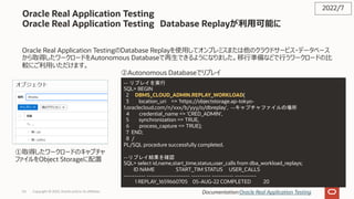 Copyright © 2022, Oracle and/or its affiliates
Oracle Real Application Testing
Oracle Real Application Testing Database Replayが利⽤可能に
Oracle Real Application TestingのDatabase Replayを使⽤してオンプレミスまたは他のクラウドサービス・データベース
から取得したワークロードをAutonomous Databaseで再⽣できるようになりました。移⾏準備などで⾏うワークロードの⽐
較にご利⽤いただけます。
2022/7
Documentation:Oracle Real Application Testing
-- リプレイを実行
SQL> BEGIN
2 DBMS_CLOUD_ADMIN.REPLAY_WORKLOAD(
3 location_uri => 'https://objectstorage.ap-tokyo-
1.oraclecloud.com/n/xxx/b/yyy/o/dbreplay', --キャプチャファイルの場所
4 credential_name => 'CRED_ADMIN',
5 synchronization => TRUE,
6 process_capture => TRUE);
7 END;
8 /
PL/SQL procedure successfully completed.
--リプレイ結果を確認
SQL> select id,name,start_time,status,user_calls from dba_workload_replays;
ID NAME START_TIM STATUS USER_CALLS
---------- -------------------- --------- ---------- ----------
1 REPLAY_1659660705 05-AUG-22 COMPLETED 20
①取得したワークロードのキャプチャ
ファイルをObject Storageに配置
②Autonomous Databaseでリプレイ
54
 