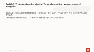 OCI Vaultを利⽤した顧客管理の暗号化キーを使⽤したデータベースのバックアップからもデータベースを作成できるように
なりました
Oracle管理の暗号化を利⽤している場合には、従来からできたものに対応した形です
ExaDB-D: ‘Create database from backup’ for databases using customer-managed
encryption.
Copyright © 2022, Oracle and/or its affiliates
62
 