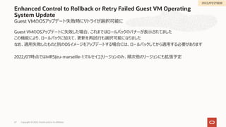 Guest VMのOSアップデート失敗時にリトライが選択可能に
Guest VMのOSアップデートに失敗した場合、これまではロールバックのバナーが表⽰されてました
この機能により、ロールバックに加えて、更新を再試⾏も選択可能になりました
なお、適⽤失敗したものと別のOSイメージをアップデートする場合には、ロールバックしてから適⽤する必要があります
2022/07時点ではMRS(eu-marseille-1:マルセイユ)リージョンのみ、順次他のリージョンにも拡張予定
Enhanced Control to Rollback or Retry Failed Guest VM Operating
System Update
Copyright © 2022, Oracle and/or its affiliates
67
2022/07/27追加
 