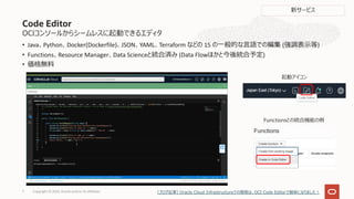 • Java、Python、Docker(Dockerfile)、JSON、YAML、Terraform などの 15 の⼀般的な⾔語での編集 (強調表⽰等)
• Functions、Resource Manager、Data Scienceと統合済み (Data Flowほかと今後統合予定)
• 価格無料
Copyright © 2022, Oracle and/or its affiliates
7
OCIコンソールからシームレスに起動できるエディタ
Code Editor
起動アイコン
Functionsとの統合機能の例
新サービス
[ブログ記事] Oracle Cloud Infrastructureでの開発は、OCI Code Editorで簡単になりました︕
 