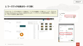 2. ワークブックを表⽰モードで開く
82
デフォルトでは、ワークブックは表⽰モードで開きます。 ワークブックを編集モードで開くには、ユーザー・プロファイル
の 「Open Workbooks as a Viewer」 設定をオフにします。 ワークブック・レベルの設定を使⽤して、既定のユー
ザー・プロファイル設定を上書きできます。
2022/7
Copyright © 2022, Oracle and/or its affiliates
 
