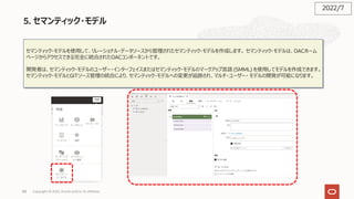 88
5. セマンティック・モデル
セマンティック・モデルを使⽤して、リレーショナル・データソースから管理されたセマンティック・モデルを作成します。 セマンティック・モデルは、OACホーム
ページからアクセスできる完全に統合されたOACコンポーネントです。
開発者は、セマンティック・モデルのユーザー・インターフェイスまたはセマンティック・モデルのマークアップ⾔語 (SMML) を使⽤してモデルを作成できます。
セマンティック・モデルとGITソース管理の統合により、セマンティック・モデルへの変更が追跡され、マルチ・ユーザー・ モデルの開発が可能になります。
2022/7
Copyright © 2022, Oracle and/or its affiliates
 