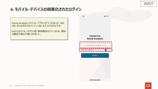 89
6. モバイル・デバイスの簡素化されたログイン
Oracle Analytics モバイル・アプリにログインするには、OAC
URL または対応するバニティ URL を⼊⼒するだけです。
OACはモバイル・アクセス⽤に事前構成されているため、個別
の構成⼿順は不要になりました。
2022/7
Copyright © 2022, Oracle and/or its affiliates
 