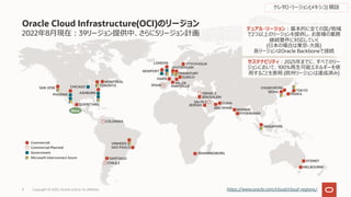 2022年8⽉現在︓39リージョン提供中、さらに5リージョン計画
Oracle Cloud Infrastructure(OCI)のリージョン
Copyright © 2022, Oracle and/or its affiliates
9 https://www.oracle.com/cloud/cloud-regions/
SYDNEY
MELBOURNE
Commercial
Commercial Planned
Government
Microsoft Interconnect Azure SANTIAGO
VINHEDO
SAO PAULO
CHILE 2
COLOMBIA
デュアル・リージョン︓基本的に全ての国/地域
で2つ以上のリージョンを提供し、お客様の業務
継続要件に対応していく
(⽇本の場合は東京-⼤阪)
各リージョンはOracle Backboneで接続
サステナビリティ︓2025年までに、すべてのリー
ジョンにおいて、100%再⽣可能エネルギーを使
⽤することを表明 (欧州リージョンは達成済み)
JOHANNESBURG
CHUNCHEON
SEOUL TOKYO
OSAKA
JEDDAH
JERUSALEM
DUBAI
MUMBAI
HYDERABAD
SAUDI 2
ABU DHABI
ISRAEL 2
SINGAPORE
NEWPORT
AMSTERDAM
FRANKFURT
ZURICH
LONDON STOCKHOLM
MILAN
PARIS
SPAIN MARSEILLE
SAN JOSE
PHOENIX
CHICAGO
ASHBURN
TORONTO
MONTREAL
QUERETARO
ケレタロ・リージョン(メキシコ) 開設
New
 