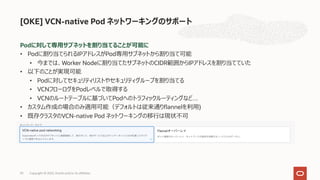 Podに対して専⽤サブネットを割り当てることが可能に
• Podに割り当てられるIPアドレスがPod専⽤サブネットから割り当て可能
• 今までは、Worker Nodeに割り当てたサブネットのCIDR範囲からIPアドレスを割り当てていた
• 以下のことが実現可能
• Podに対してセキュリティリストやセキュリティグループを割り当てる
• VCNフローログをPodレベルで取得する
• VCNのルートテーブルに基づいてPodへのトラフィックルーティングなど…
• カスタム作成の場合のみ適⽤可能（デフォルトは従来通りflannelを利⽤)
• 既存クラスタのVCN-native Pod ネットワーキングの移⾏は現状不可
[OKE] VCN-native Pod ネットワーキングのサポート
95 Copyright © 2022, Oracle and/or its affiliates
 