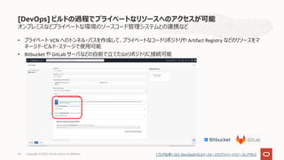 • プライベート VCN へのトンネル・パスを作成して、プライベートなコードリポジトリや Artifact Registry などのリソースをマ
ネージド・ビルド・ステージで使⽤可能
• Bitbucket や GitLab サーバなどの⾃前で⽴てたGitリポジトリに接続可能
96
オンプレミスなどプライベートな環境のソースコード管理システムとの連携など
[DevOps] ビルドの過程でプライベートなリソースへのアクセスが可能
[ブログ記事] OCI DevOpsからビルド・ステージのプライベートリソースにアクセス
Copyright © 2022, Oracle and/or its affiliates
 