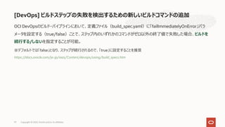 [DevOps] ビルドステップの失敗を検出するための新しいビルドコマンドの追加
97
OCI DevOpsのビルド・パイプラインにおいて、定義ファイル（build_spec.yaml）に「failImmediatelyOnError」パラ
メータを設定する（true/false）ことで、ステップ内のいずれかのコマンドがゼロ以外の終了値で失敗した場合、ビルドを
続⾏する/しないを指定することが可能。
※デフォルトでは「false」となり、ステップが続⾏されるので、「true」に設定することを推奨
https://docs.oracle.com/ja-jp/iaas/Content/devops/using/build_specs.htm
Copyright © 2022, Oracle and/or its affiliates
 