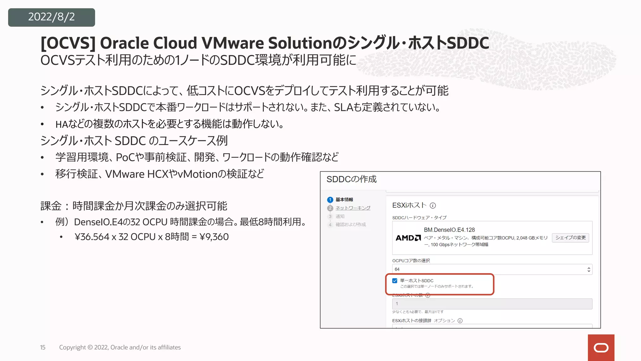 OCVSテスト利⽤のための1ノードのSDDC環境が利⽤可能に
シングル・ホストSDDCによって、低コストにOCVSをデプロイしてテスト利⽤することが可能
• シングル・ホストSDDCで本番ワークロードはサポートされない。また、SLAも定義されていない。
• HAなどの複数のホストを必要とする機能は動作しない。
シングル・ホスト SDDC のユースケース例
• 学習⽤環境、PoCや事前検証、開発、ワークロードの動作確認など
• 移⾏検証、VMware HCXやvMotionの検証など
課⾦︓時間課⾦か⽉次課⾦のみ選択可能
• 例）DenseIO.E4の32 OCPU 時間課⾦の場合。最低8時間利⽤。
• ¥36.564 x 32 OCPU x 8時間 = ¥9,360
[OCVS] Oracle Cloud VMware Solutionのシングル・ホストSDDC
15
2022/8/2
Copyright © 2022, Oracle and/or its affiliates
 
