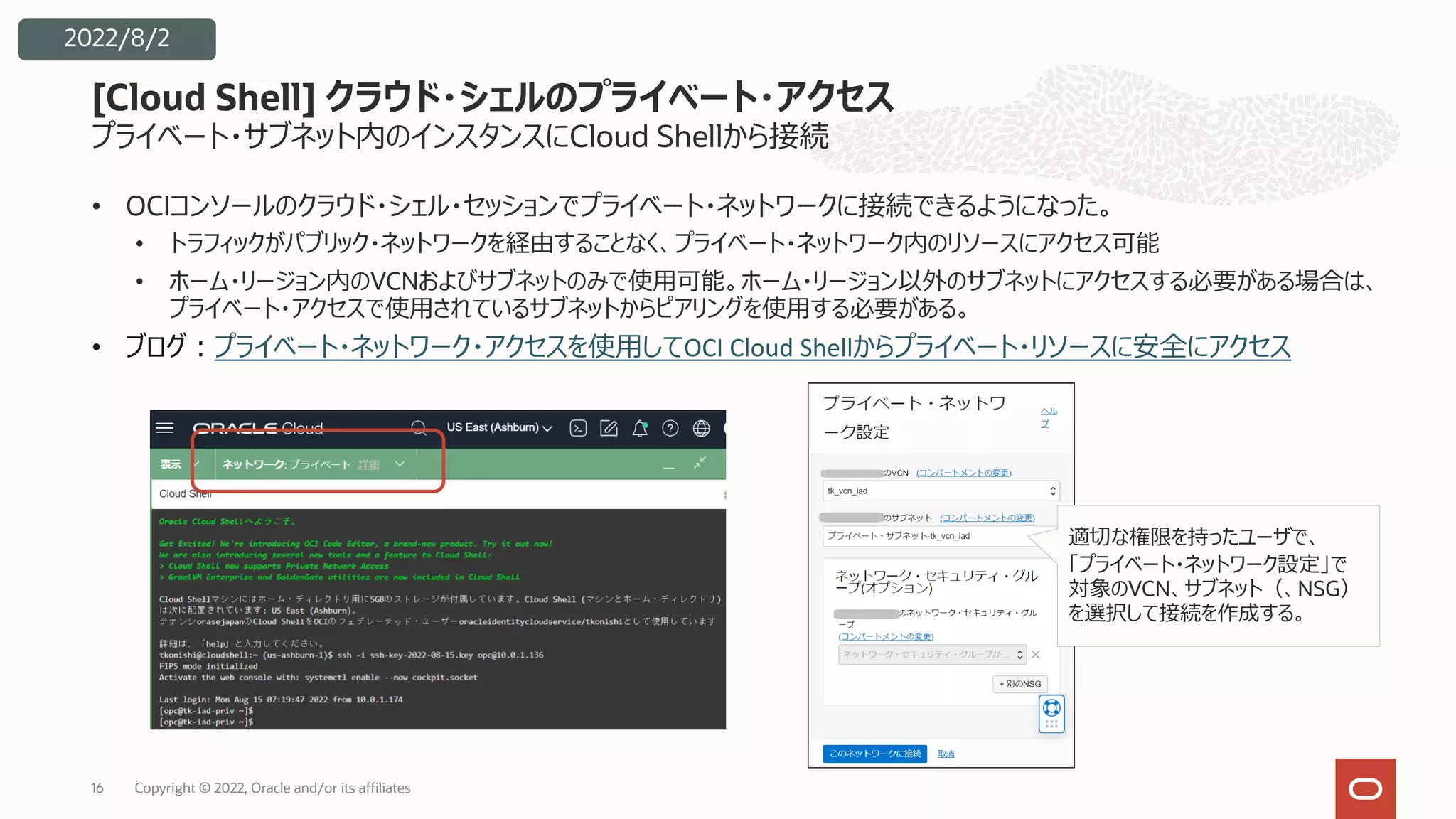 プライベート・サブネット内のインスタンスにCloud Shellから接続
• OCIコンソールのクラウド・シェル・セッションでプライベート・ネットワークに接続できるようになった。
• トラフィックがパブリック・ネットワークを経由することなく、プライベート・ネットワーク内のリソースにアクセス可能
• ホーム・リージョン内のVCNおよびサブネットのみで使⽤可能。ホーム・リージョン以外のサブネットにアクセスする必要がある場合は、
プライベート・アクセスで使⽤されているサブネットからピアリングを使⽤する必要がある。
• ブログ︓プライベート・ネットワーク・アクセスを使⽤してOCI Cloud Shellからプライベート・リソースに安全にアクセス
[Cloud Shell] クラウド・シェルのプライベート・アクセス
16
適切な権限を持ったユーザで、
「プライベート・ネットワーク設定」で
対象のVCN、サブネット（、NSG）
を選択して接続を作成する。
2022/8/2
Copyright © 2022, Oracle and/or its affiliates
 