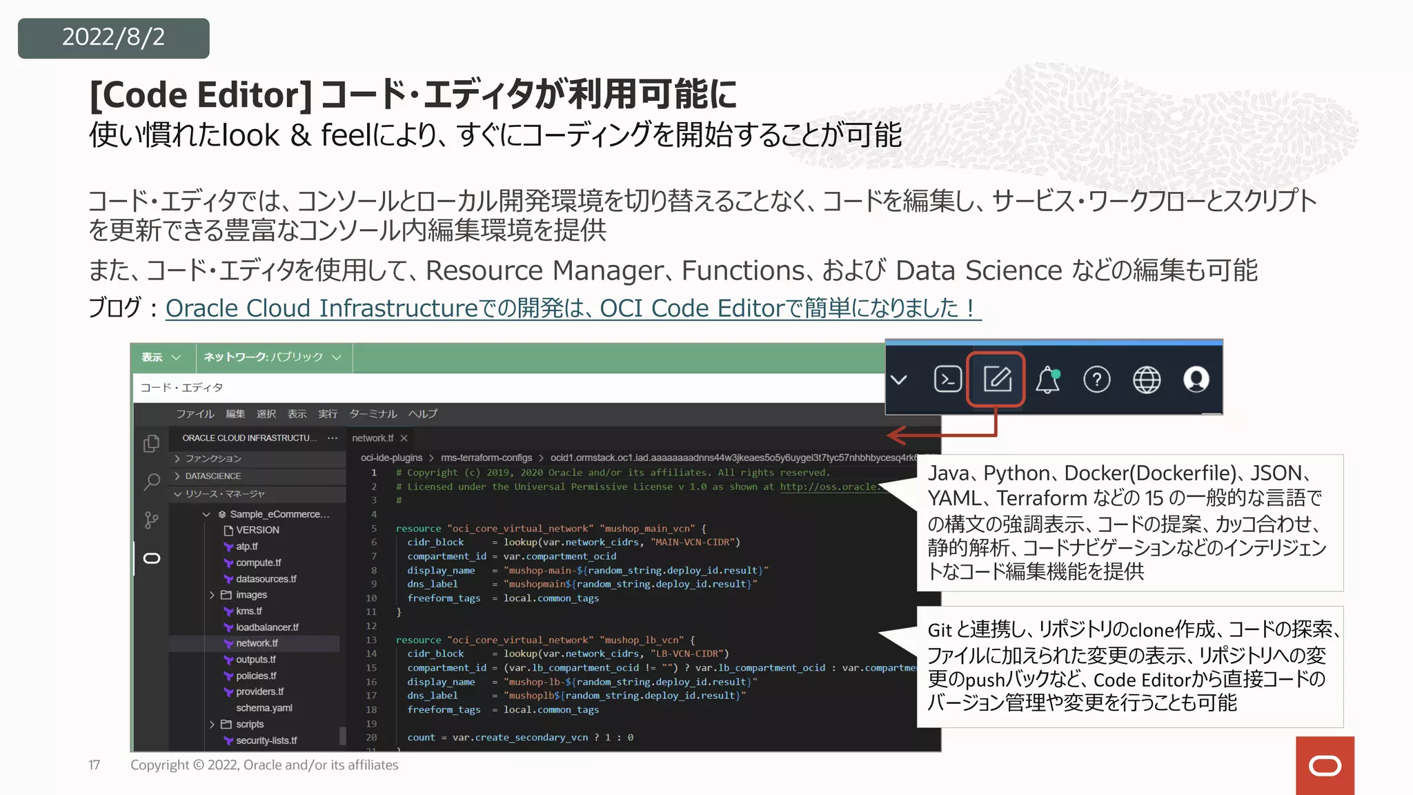 使い慣れたlook & feelにより、すぐにコーディングを開始することが可能
コード・エディタでは、コンソールとローカル開発環境を切り替えることなく、コードを編集し、サービス・ワークフローとスクリプト
を更新できる豊富なコンソール内編集環境を提供
また、コード・エディタを使⽤して、Resource Manager、Functions、および Data Science などの編集も可能
ブログ︓Oracle Cloud Infrastructureでの開発は、OCI Code Editorで簡単になりました︕
[Code Editor] コード・エディタが利⽤可能に
17
2022/8/2
Java、Python、Docker(Dockerfile)、JSON、
YAML、Terraform などの 15 の⼀般的な⾔語で
の構⽂の強調表⽰、コードの提案、カッコ合わせ、
静的解析、コードナビゲーションなどのインテリジェン
トなコード編集機能を提供
Git と連携し、リポジトリのclone作成、コードの探索、
ファイルに加えられた変更の表⽰、リポジトリへの変
更のpushバックなど、Code Editorから直接コードの
バージョン管理や変更を⾏うことも可能
Copyright © 2022, Oracle and/or its affiliates
 