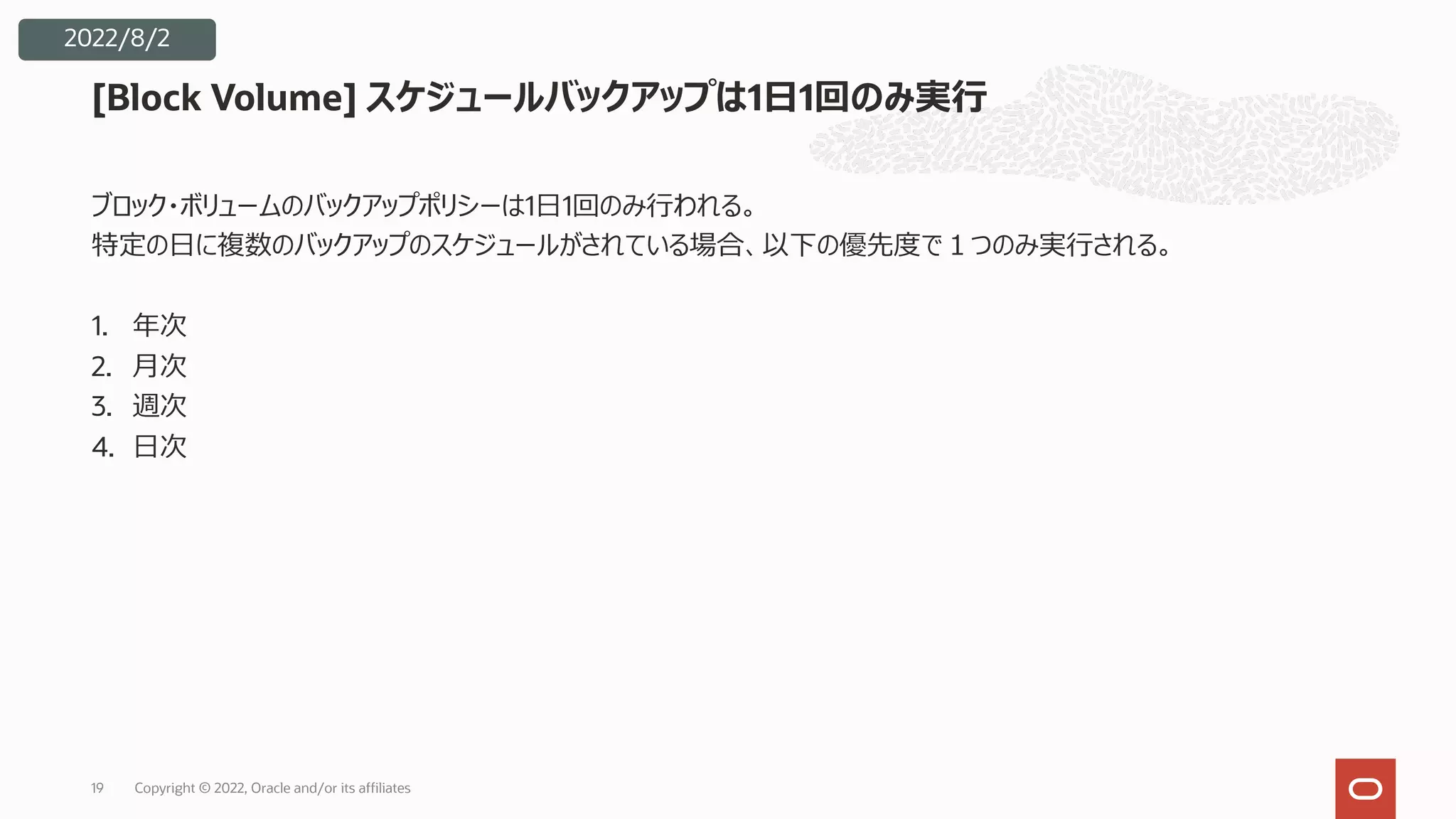 ブロック・ボリュームのバックアップポリシーは1⽇1回のみ⾏われる。
特定の⽇に複数のバックアップのスケジュールがされている場合、以下の優先度で１つのみ実⾏される。
1. 年次
2. ⽉次
3. 週次
4. ⽇次
19
[Block Volume] スケジュールバックアップは1⽇1回のみ実⾏
2022/8/2
Copyright © 2022, Oracle and/or its affiliates
 
