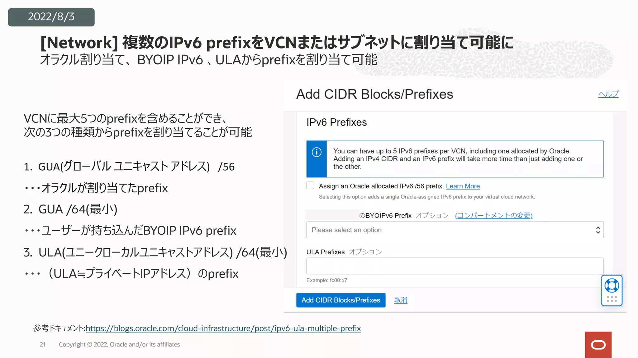 オラクル割り当て、 BYOIP IPv6 、ULAからprefixを割り当て可能
[Network] 複数のIPv6 prefixをVCNまたはサブネットに割り当て可能に
21
2022/8/3
VCNに最⼤5つのprefixを含めることができ、
次の3つの種類からprefixを割り当てることが可能
1. GUA(グローバル ユニキャスト アドレス) /56
・・・オラクルが割り当てたprefix
2. GUA /64(最⼩)
・・・ユーザーが持ち込んだBYOIP IPv6 prefix
3. ULA(ユニークローカルユニキャストアドレス) /64(最⼩)
・・・（ULA≒プライベートIPアドレス）のprefix
参考ドキュメント:https://blogs.oracle.com/cloud-infrastructure/post/ipv6-ula-multiple-prefix
Copyright © 2022, Oracle and/or its affiliates
 
