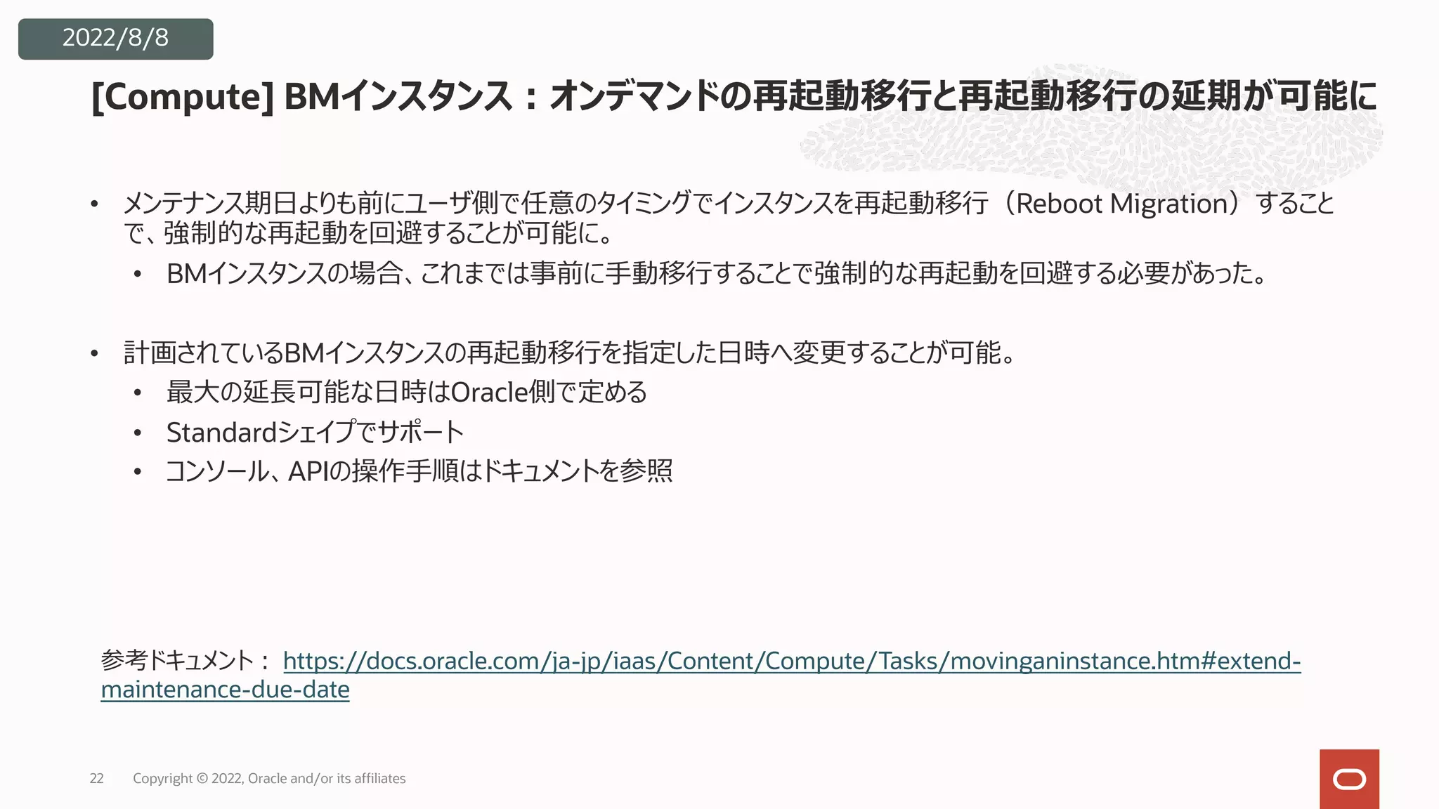 • メンテナンス期⽇よりも前にユーザ側で任意のタイミングでインスタンスを再起動移⾏（Reboot Migration）すること
で、強制的な再起動を回避することが可能に。
• BMインスタンスの場合、これまでは事前に⼿動移⾏することで強制的な再起動を回避する必要があった。
• 計画されているBMインスタンスの再起動移⾏を指定した⽇時へ変更することが可能。
• 最⼤の延⻑可能な⽇時はOracle側で定める
• Standardシェイプでサポート
• コンソール、APIの操作⼿順はドキュメントを参照
[Compute] BMインスタンス︓オンデマンドの再起動移⾏と再起動移⾏の延期が可能に
22
2022/8/8
参考ドキュメント︓ https://docs.oracle.com/ja-jp/iaas/Content/Compute/Tasks/movinganinstance.htm#extend-
maintenance-due-date
Copyright © 2022, Oracle and/or its affiliates
 