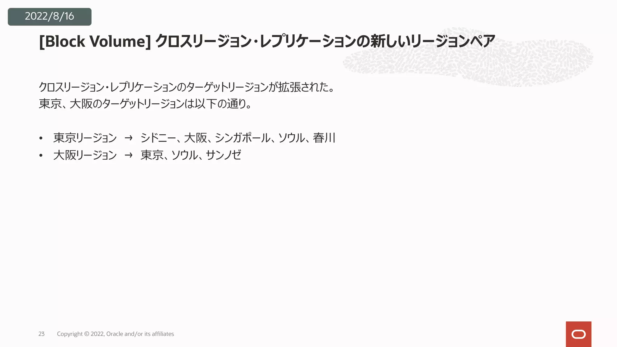 23
2022/8/16
[Block Volume] クロスリージョン・レプリケーションの新しいリージョンペア
クロスリージョン・レプリケーションのターゲットリージョンが拡張された。
東京、⼤阪のターゲットリージョンは以下の通り。
• 東京リージョン → シドニー、⼤阪、シンガポール、ソウル、春川
• ⼤阪リージョン → 東京、ソウル、サンノゼ
Copyright © 2022, Oracle and/or its affiliates
 