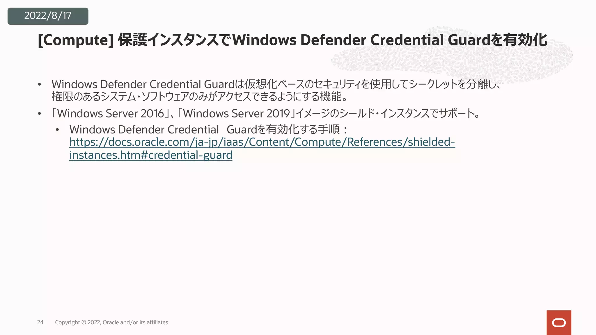 • Windows Defender Credential Guardは仮想化ベースのセキュリティを使⽤してシークレットを分離し、
権限のあるシステム・ソフトウェアのみがアクセスできるようにする機能。
• 「Windows Server 2016」、「Windows Server 2019」イメージのシールド・インスタンスでサポート。
• Windows Defender Credential Guardを有効化する⼿順︓
https://docs.oracle.com/ja-jp/iaas/Content/Compute/References/shielded-
instances.htm#credential-guard
[Compute] 保護インスタンスでWindows Defender Credential Guardを有効化
24
2022/8/17
Copyright © 2022, Oracle and/or its affiliates
 