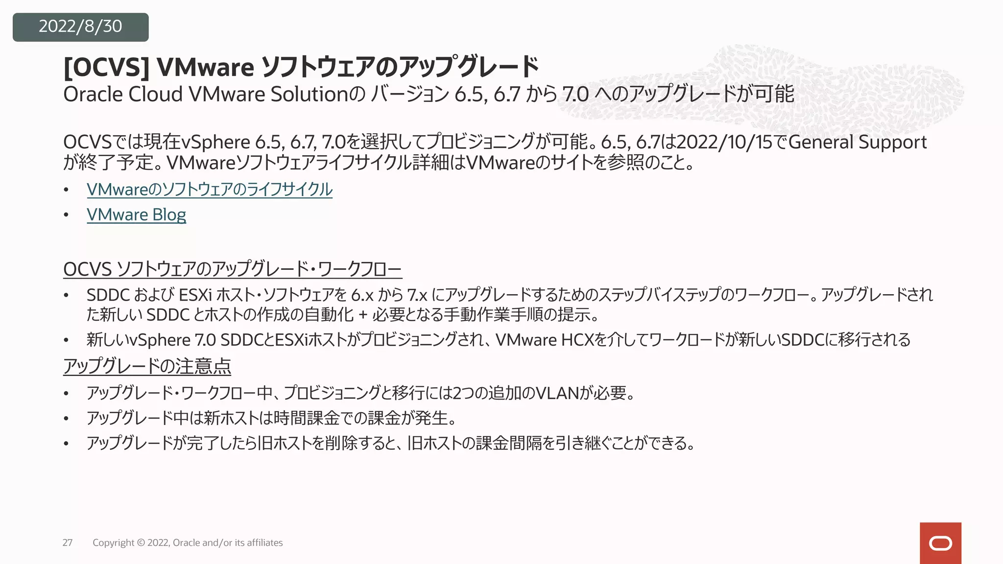 Oracle Cloud VMware Solutionの バージョン 6.5, 6.7 から 7.0 へのアップグレードが可能
OCVSでは現在vSphere 6.5, 6.7, 7.0を選択してプロビジョニングが可能。6.5, 6.7は2022/10/15でGeneral Support
が終了予定。VMwareソフトウェアライフサイクル詳細はVMwareのサイトを参照のこと。
• VMwareのソフトウェアのライフサイクル
• VMware Blog
OCVS ソフトウェアのアップグレード・ワークフロー
• SDDC および ESXi ホスト・ソフトウェアを 6.x から 7.x にアップグレードするためのステップバイステップのワークフロー。アップグレードされ
た新しい SDDC とホストの作成の⾃動化 + 必要となる⼿動作業⼿順の提⽰。
• 新しいvSphere 7.0 SDDCとESXiホストがプロビジョニングされ、VMware HCXを介してワークロードが新しいSDDCに移⾏される
アップグレードの注意点
• アップグレード・ワークフロー中、プロビジョニングと移⾏には2つの追加のVLANが必要。
• アップグレード中は新ホストは時間課⾦での課⾦が発⽣。
• アップグレードが完了したら旧ホストを削除すると、旧ホストの課⾦間隔を引き継ぐことができる。
[OCVS] VMware ソフトウェアのアップグレード
27
2022/8/30
Copyright © 2022, Oracle and/or its affiliates
 