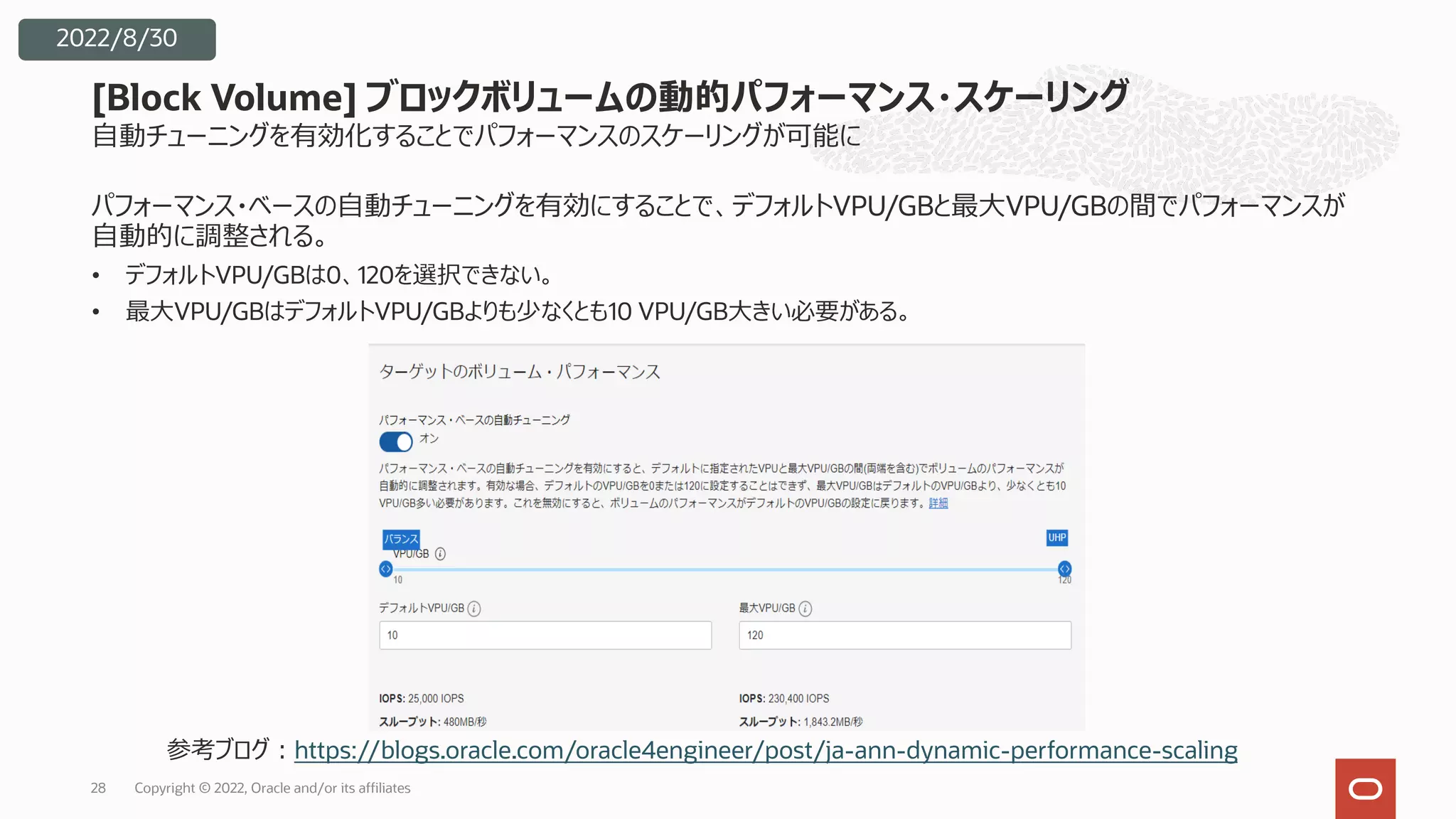 28
2022/8/30
[Block Volume] ブロックボリュームの動的パフォーマンス・スケーリング
パフォーマンス・ベースの⾃動チューニングを有効にすることで、デフォルトVPU/GBと最⼤VPU/GBの間でパフォーマンスが
⾃動的に調整される。
• デフォルトVPU/GBは0、120を選択できない。
• 最⼤VPU/GBはデフォルトVPU/GBよりも少なくとも10 VPU/GB⼤きい必要がある。
⾃動チューニングを有効化することでパフォーマンスのスケーリングが可能に
参考ブログ︓https://blogs.oracle.com/oracle4engineer/post/ja-ann-dynamic-performance-scaling
Copyright © 2022, Oracle and/or its affiliates
 