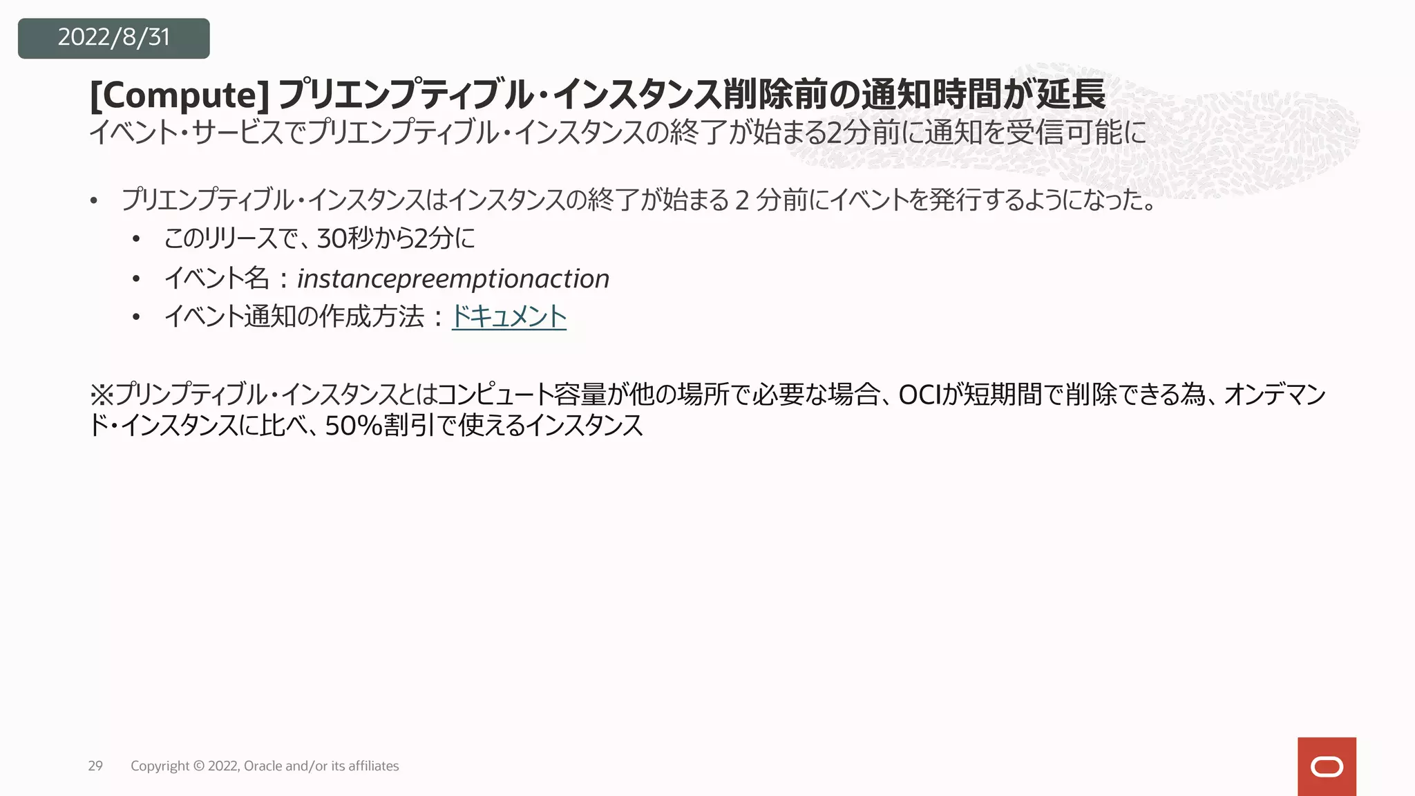 イベント・サービスでプリエンプティブル・インスタンスの終了が始まる2分前に通知を受信可能に
• プリエンプティブル・インスタンスはインスタンスの終了が始まる 2 分前にイベントを発⾏するようになった。
• このリリースで、30秒から2分に
• イベント名︓instancepreemptionaction
• イベント通知の作成⽅法︓ドキュメント
※プリンプティブル・インスタンスとはコンピュート容量が他の場所で必要な場合、OCIが短期間で削除できる為、オンデマン
ド・インスタンスに⽐べ、50％割引で使えるインスタンス
[Compute] プリエンプティブル・インスタンス削除前の通知時間が延⻑
29
2022/8/31
Copyright © 2022, Oracle and/or its affiliates
 