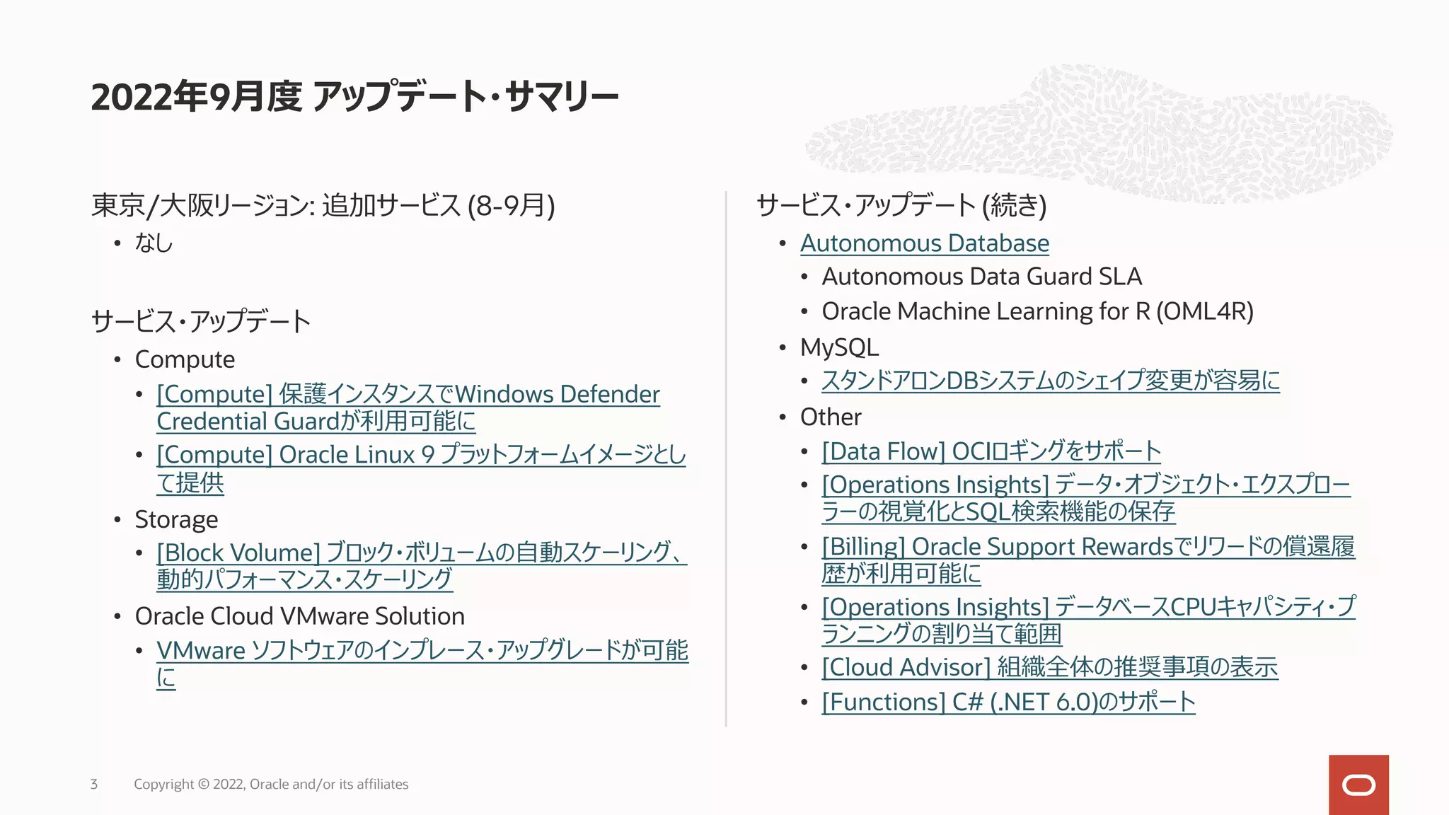 東京/⼤阪リージョン: 追加サービス (8-9⽉)
• なし
サービス・アップデート
• Compute
• [Compute] 保護インスタンスでWindows Defender
Credential Guardが利⽤可能に
• [Compute] Oracle Linux 9 プラットフォームイメージとし
て提供
• Storage
• [Block Volume] ブロック・ボリュームの⾃動スケーリング、
動的パフォーマンス・スケーリング
• Oracle Cloud VMware Solution
• VMware ソフトウェアのインプレース・アップグレードが可能
に
サービス・アップデート (続き)
• Autonomous Database
• Autonomous Data Guard SLA
• Oracle Machine Learning for R (OML4R)
• MySQL
• スタンドアロンDBシステムのシェイプ変更が容易に
• Other
• [Data Flow] OCIロギングをサポート
• [Operations Insights] データ・オブジェクト・エクスプロー
ラーの視覚化とSQL検索機能の保存
• [Billing] Oracle Support Rewardsでリワードの償還履
歴が利⽤可能に
• [Operations Insights] データベースCPUキャパシティ・プ
ランニングの割り当て範囲
• [Cloud Advisor] 組織全体の推奨事項の表⽰
• [Functions] C# (.NET 6.0)のサポート
2022年9⽉度 アップデート・サマリー
Copyright © 2022, Oracle and/or its affiliates
3
 